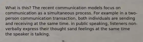 What is this? The recent communication models focus on communication as a simultaneous process. For example in a two-person communication transaction, both individuals are sending and receiving at the same time. in public speaking, listeners non-verbally express their thought sand feelings at the same time the speaker is talking.