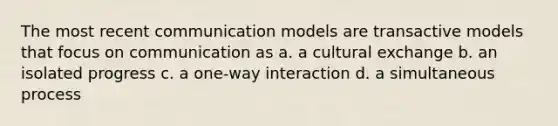 The most recent communication models are transactive models that focus on communication as a. a cultural exchange b. an isolated progress c. a one-way interaction d. a simultaneous process