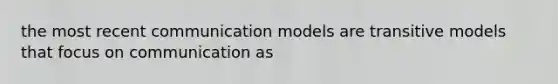 the most recent communication models are transitive models that focus on communication as