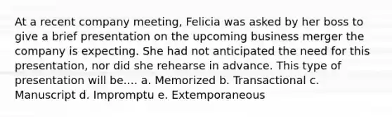 At a recent company meeting, Felicia was asked by her boss to give a brief presentation on the upcoming business merger the company is expecting. She had not anticipated the need for this presentation, nor did she rehearse in advance. This type of presentation will be.... a. Memorized b. Transactional c. Manuscript d. Impromptu e. Extemporaneous