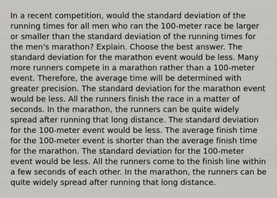 In a recent​ competition, would the standard deviation of the running times for all men who ran the​ 100-meter race be larger or smaller than the standard deviation of the running times for the​ men's marathon? Explain. Choose the best answer. The standard deviation for the marathon event would be less. Many more runners compete in a marathon rather than a​ 100-meter event.​ Therefore, the average time will be determined with greater precision. The standard deviation for the marathon event would be less. All the runners finish the race in a matter of seconds. In the​ marathon, the runners can be quite widely spread after running that long distance. The standard deviation for the​ 100-meter event would be less. The average finish time for the 100-meter event is shorter than the average finish time for the marathon. The standard deviation for the​ 100-meter event would be less. All the runners come to the finish line within a few seconds of each other. In the​ marathon, the runners can be quite widely spread after running that long distance.