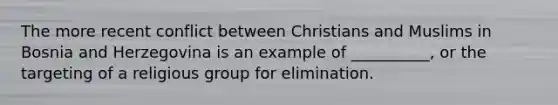 The more recent conflict between Christians and Muslims in Bosnia and Herzegovina is an example of __________, or the targeting of a religious group for elimination.