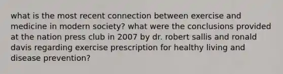 what is the most recent connection between exercise and medicine in modern society? what were the conclusions provided at the nation press club in 2007 by dr. robert sallis and ronald davis regarding exercise prescription for healthy living and disease prevention?