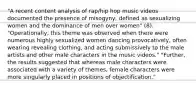 "A recent content analysis of rap/hip hop music videos documented the presence of misogyny, defined as sexualizing women and the dominance of men over women" (8). "Operationally, this theme was observed when there were numerous highly sexualized women dancing provocatively, often wearing revealing clothing, and acting submissively to the male artists and other male characters in the music videos." "Further, the results suggested that whereas male characters were associated with a variety of themes, female characters were more singularly placed in positions of objectification."