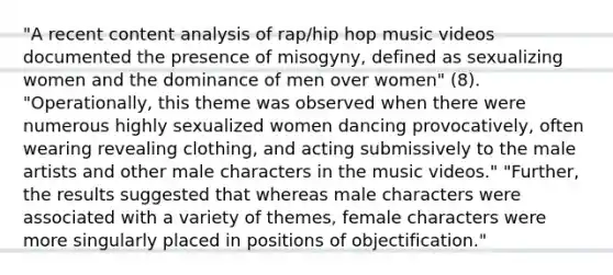 "A recent content analysis of rap/hip hop music videos documented the presence of misogyny, defined as sexualizing women and the dominance of men over women" (8). "Operationally, this theme was observed when there were numerous highly sexualized women dancing provocatively, often wearing revealing clothing, and acting submissively to the male artists and other male characters in the music videos." "Further, the results suggested that whereas male characters were associated with a variety of themes, female characters were more singularly placed in positions of objectification."