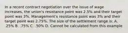 In a recent contract negotiation over the issue of wage increases, the union's resistance point was 2.5% and their target point was 3%. Management's resistance point was 3% and their target point was 2.75%. The size of the settlement range is: A. .25% B. .75% C. .50% D. Cannot be calculated from this example