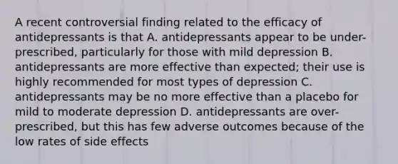 A recent controversial finding related to the efficacy of antidepressants is that A. antidepressants appear to be under-prescribed, particularly for those with mild depression B. antidepressants are more effective than expected; their use is highly recommended for most types of depression C. antidepressants may be no more effective than a placebo for mild to moderate depression D. antidepressants are over-prescribed, but this has few adverse outcomes because of the low rates of side effects