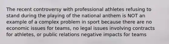 The recent controversy with professional athletes refusing to stand during the playing of the national anthem is NOT an example of a complex problem in sport because there are no economic issues for teams, no legal issues involving contracts for athletes, or public relations negative impacts for teams