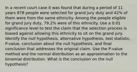 In a recent court case it was found that during a period of 11 years 878 people were selected for grand jury duty and 42​% of them were from the same ethnicity. Among the people eligible for grand jury​ duty, 79.2​% were of this ethnicity. Use a 0.01 significance level to test the claim that the selection process is biased against allowing this ethnicity to sit on the grand jury. Identify the null​ hypothesis, alternative​ hypothesis, test​ statistic, P-value, conclusion about the null​ hypothesis, and final conclusion that addresses the original claim. Use the​ P-value method and the normal distribution as an approximation to the binomial distribution. What is the conclusion on the null hypothesis?