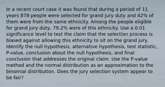 In a recent court case it was found that during a period of 11 years 878 people were selected for grand jury duty and 42​% of them were from the same ethnicity. Among the people eligible for grand jury​ duty, 79.2​% were of this ethnicity. Use a 0.01 significance level to test the claim that the selection process is biased against allowing this ethnicity to sit on the grand jury. Identify the null​ hypothesis, alternative​ hypothesis, test​ statistic, P-value, conclusion about the null​ hypothesis, and final conclusion that addresses the original claim. Use the​ P-value method and the normal distribution as an approximation to the binomial distribution. Does the jury selection system appear to be​ fair?