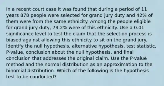 In a recent court case it was found that during a period of 11 years 878 people were selected for grand jury duty and 42​% of them were from the same ethnicity. Among the people eligible for grand jury​ duty, 79.2​% were of this ethnicity. Use a 0.01 significance level to test the claim that the selection process is biased against allowing this ethnicity to sit on the grand jury. Identify the null​ hypothesis, alternative​ hypothesis, test​ statistic, P-value, conclusion about the null​ hypothesis, and final conclusion that addresses the original claim. Use the​ P-value method and the normal distribution as an approximation to <a href='https://www.questionai.com/knowledge/kCdwIax7FU-the-binomial' class='anchor-knowledge'>the binomial</a> distribution. Which of the following is the hypothesis test to be​ conducted?