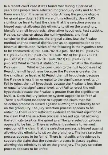 In a recent court case it was found that during a period of 11 years 881 people were selected for grand jury duty and 41​% of them were from the same ethnicity. Among the people eligible for grand jury​ duty, 78.2​% were of this ethnicity. Use a 0.05 significance level to test the claim that the selection process is biased against allowing this ethnicity to sit on the grand jury. Identify the null​ hypothesis, alternative​ hypothesis, test​ statistic, P-value, conclusion about the null​ hypothesis, and final conclusion that addresses the original claim. Use the​ P-value method and the normal distribution as an approximation to the binomial distribution. Which of the following is the hypothsis test to be conducted? a) H0: p=0.782 H1: p≠0.782 b) H0: p=0.782 H1: p>0.782 c) H0: p=0.782 H1: p 0.782 H1: p=0.782 What is the test statistic? z= _____ What is the P-value? P-value= _____ What is the conclusion to the null hypothesis? a) Reject the null hypothesis because the P-value is greater than the singificance level, α. b) Reject the null hypothesis because the P-value is less than or equal to the significance level, α. c) Fail to reject the null hypothesis becaue the P-value is less than or equal to the significance level, α. d) Fail to reject the null hypothesis becaue the P-value is greater than the significance level, α. Does the jury selection system appear to be fair? a) There is sufficient evidence to support the claim that the selection process is biased against allowing this ethnicity to sit on the grand jury. The jury selection process appears to be unfair. b) There is not sufficient evidence to warrant rejection of the claim that the selection process is biased against allowing this ethnicity to sit on the grand jury. The jury selection process appears to be fair. c) There is sufficient evidence to warrant rejection of the claim that the selection process is biased against allowing this ethnicity to sit on the grand jury. The jury selection process appears to be fair. d) There is notsufficient evidence to support the claim that the selection process is biased against allowing this ethnicity to sit on the grand jury. The jury selection process appears to be unfair.