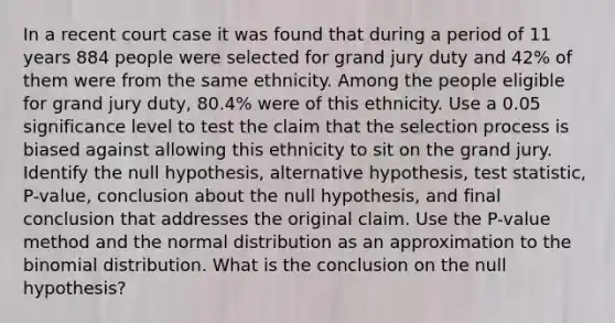 In a recent court case it was found that during a period of 11 years 884 people were selected for grand jury duty and 42​% of them were from the same ethnicity. Among the people eligible for grand jury​ duty, 80.4​% were of this ethnicity. Use a 0.05 significance level to test the claim that the selection process is biased against allowing this ethnicity to sit on the grand jury. Identify the null​ hypothesis, alternative​ hypothesis, test​ statistic, P-value, conclusion about the null​ hypothesis, and final conclusion that addresses the original claim. Use the​ P-value method and the normal distribution as an approximation to the binomial distribution. What is the conclusion on the null​ hypothesis?