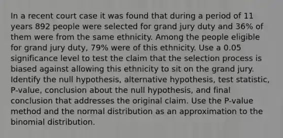 In a recent court case it was found that during a period of 11 years 892 people were selected for grand jury duty and 36​% of them were from the same ethnicity. Among the people eligible for grand jury​ duty, 79​% were of this ethnicity. Use a 0.05 significance level to test the claim that the selection process is biased against allowing this ethnicity to sit on the grand jury. Identify the null​ hypothesis, alternative​ hypothesis, test​ statistic, P-value, conclusion about the null​ hypothesis, and final conclusion that addresses the original claim. Use the​ P-value method and the normal distribution as an approximation to the binomial distribution.