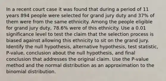 In a recent court case it was found that during a period of 11 years 894 people were selected for grand jury duty and 37​% of them were from the same ethnicity. Among the people eligible for grand jury​ duty, 78.6​% were of this ethnicity. Use a 0.01 significance level to test the claim that the selection process is biased against allowing this ethnicity to sit on the grand jury. Identify the null​ hypothesis, alternative​ hypothesis, test​ statistic, P-value, conclusion about the null​ hypothesis, and final conclusion that addresses the original claim. Use the​ P-value method and the normal distribution as an approximation to the binomial distribution.