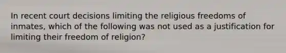 In recent court decisions limiting the religious freedoms of inmates, which of the following was not used as a justification for limiting their freedom of religion?