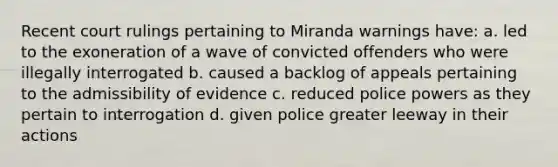 Recent court rulings pertaining to Miranda warnings have: a. led to the exoneration of a wave of convicted offenders who were illegally interrogated b. caused a backlog of appeals pertaining to the admissibility of evidence c. reduced police powers as they pertain to interrogation d. given police greater leeway in their actions