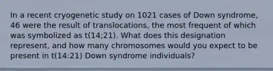 In a recent cryogenetic study on 1021 cases of Down syndrome, 46 were the result of translocations, the most frequent of which was symbolized as t(14;21). What does this designation represent, and how many chromosomes would you expect to be present in t(14:21) Down syndrome individuals?