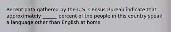 Recent data gathered by the U.S. Census Bureau indicate that approximately ______ percent of the people in this country speak a language other than English at home