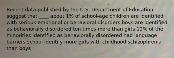 Recent data published by the U.S. Department of Education suggest that ____ about 1% of school-age children are identified with serious emotional or behavioral disorders boys are identified as behaviorally disordered ten times more than girls 12% of the minorities identified as behaviorally disordered had language barriers school identify more girls with childhood schizophrenia than boys