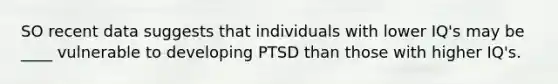 SO recent data suggests that individuals with lower IQ's may be ____ vulnerable to developing PTSD than those with higher IQ's.