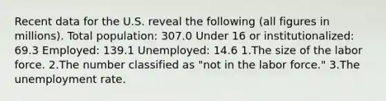 Recent data for the U.S. reveal the following (all figures in millions). Total population: 307.0 Under 16 or institutionalized: 69.3 Employed: 139.1 Unemployed: 14.6 1.The size of the labor force. 2.The number classified as "not in the labor force." 3.The unemployment rate.