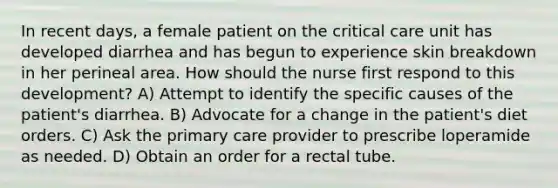 In recent days, a female patient on the critical care unit has developed diarrhea and has begun to experience skin breakdown in her perineal area. How should the nurse first respond to this development? A) Attempt to identify the specific causes of the patient's diarrhea. B) Advocate for a change in the patient's diet orders. C) Ask the primary care provider to prescribe loperamide as needed. D) Obtain an order for a rectal tube.