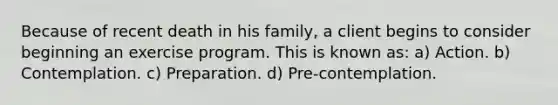 Because of recent death in his family, a client begins to consider beginning an exercise program. This is known as: a) Action. b) Contemplation. c) Preparation. d) Pre-contemplation.