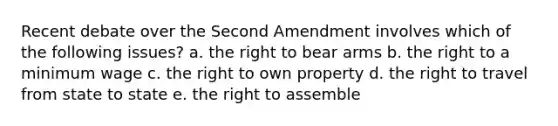 Recent debate over the Second Amendment involves which of the following issues? a. the right to bear arms b. the right to a minimum wage c. the right to own property d. the right to travel from state to state e. the right to assemble