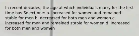 In recent decades, the age at which individuals marry for the first time has Select one: a. increased for women and remained stable for men b. decreased for both men and women c. increased for men and remained stable for women d. increased for both men and women