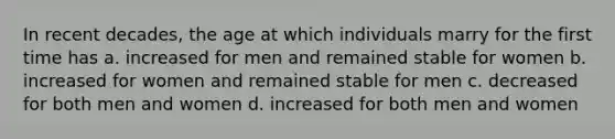 In recent decades, the age at which individuals marry for the first time has a. increased for men and remained stable for women b. increased for women and remained stable for men c. decreased for both men and women d. increased for both men and women