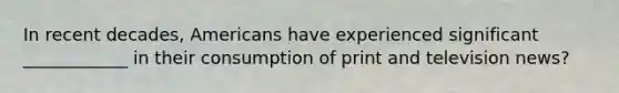 In recent decades, Americans have experienced significant ____________ in their consumption of print and television news?