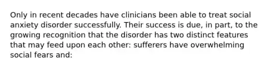 Only in recent decades have clinicians been able to treat social anxiety disorder successfully. Their success is due, in part, to the growing recognition that the disorder has two distinct features that may feed upon each other: sufferers have overwhelming social fears and: