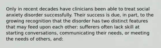 Only in recent decades have clinicians been able to treat social anxiety disorder successfully. Their success is due, in part, to the growing recognition that the disorder has two distinct features that may feed upon each other: sufferers often lack skill at starting conversations, communicating their needs, or meeting the needs of others, and: