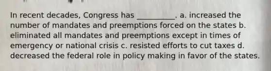 In recent decades, Congress has __________. a. increased the number of mandates and preemptions forced on the states b. eliminated all mandates and preemptions except in times of emergency or national crisis c. resisted efforts to cut taxes d. decreased the federal role in policy making in favor of the states.