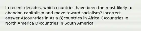 In recent decades, which countries have been the most likely to abandon capitalism and move toward socialism? Incorrect answer A)countries in Asia B)countries in Africa C)countries in North America D)countries in South America