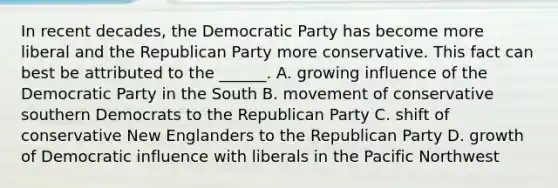 In recent decades, the Democratic Party has become more liberal and the Republican Party more conservative. This fact can best be attributed to the ______. A. growing influence of the Democratic Party in the South B. movement of conservative southern Democrats to the Republican Party C. shift of conservative New Englanders to the Republican Party D. growth of Democratic influence with liberals in the Pacific Northwest