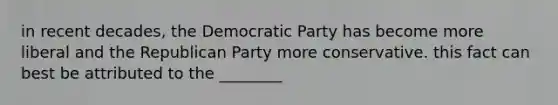 in recent decades, the Democratic Party has become more liberal and the Republican Party more conservative. this fact can best be attributed to the ________