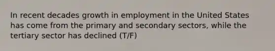 In recent decades growth in employment in the United States has come from the primary and secondary sectors, while the tertiary sector has declined (T/F)