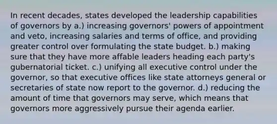 In recent decades, states developed the leadership capabilities of governors by a.) increasing governors' powers of appointment and veto, increasing salaries and terms of office, and providing greater control over formulating the state budget. b.) making sure that they have more affable leaders heading each party's gubernatorial ticket. c.) unifying all executive control under the governor, so that executive offices like state attorneys general or secretaries of state now report to the governor. d.) reducing the amount of time that governors may serve, which means that governors more aggressively pursue their agenda earlier.