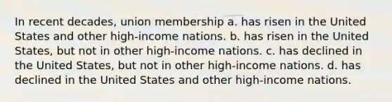 In recent decades, union membership a. has risen in the United States and other high-income nations. b. has risen in the United States, but not in other high-income nations. c. has declined in the United States, but not in other high-income nations. d. has declined in the United States and other high-income nations.