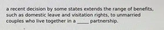 a recent decision by some states extends the range of benefits, such as domestic leave and visitation rights, to unmarried couples who live together in a _____ partnership.