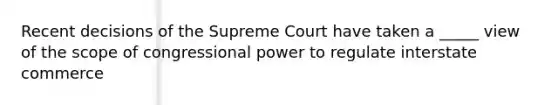 Recent decisions of the Supreme Court have taken a _____ view of the scope of congressional power to regulate interstate commerce