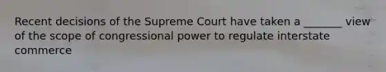 Recent decisions of the Supreme Court have taken a _______ view of the scope of congressional power to regulate interstate commerce