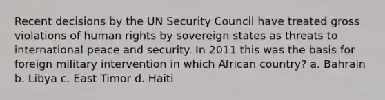 Recent decisions by the UN Security Council have treated gross violations of human rights by sovereign states as threats to international peace and security. In 2011 this was the basis for foreign military intervention in which African country? a. Bahrain b. Libya c. East Timor d. Haiti