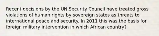 Recent decisions by the UN Security Council have treated gross violations of human rights by sovereign states as threats to international peace and security. In 2011 this was the basis for foreign military intervention in which African country?