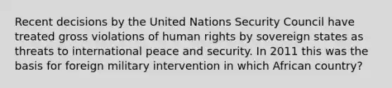 Recent decisions by the United Nations Security Council have treated gross violations of human rights by sovereign states as threats to international peace and security. In 2011 this was the basis for foreign military intervention in which African country?