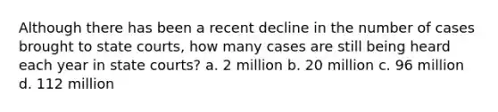 Although there has been a recent decline in the number of cases brought to state courts, how many cases are still being heard each year in state courts? a. 2 million b. 20 million c. 96 million d. 112 million