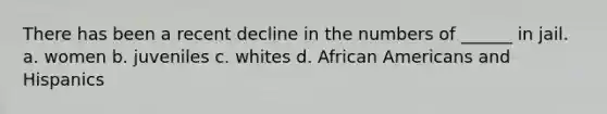 There has been a recent decline in the numbers of ______ in jail. a. women b. juveniles c. whites d. <a href='https://www.questionai.com/knowledge/kktT1tbvGH-african-americans' class='anchor-knowledge'>african americans</a> and Hispanics