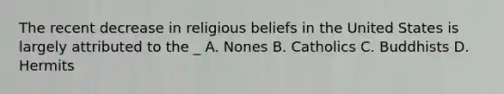 The recent decrease in religious beliefs in the United States is largely attributed to the _ A. Nones B. Catholics C. Buddhists D. Hermits